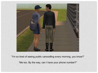 “I’m so tired of seeing public canoodling every morning, you know?”
“Me too. By the way, can I have your phone number?”
 