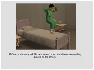 He’s a very bouncy kid. He runs around a lot, sometimes even pulling
pranks on the others.
 