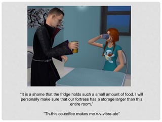 “It is a shame that the fridge holds such a small amount of food. I will
personally make sure that our fortress has a storage larger than this
entire room.”
“Th-this co-coffee makes me v-v-vibra-ate”
 
