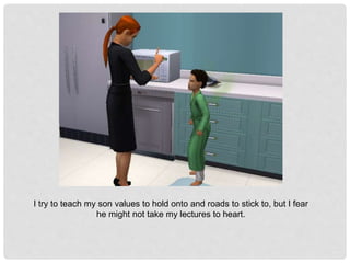 I try to teach my son values to hold onto and roads to stick to, but I fear
he might not take my lectures to heart.
 