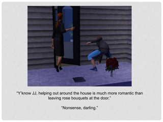 “Y’know JJ, helping out around the house is much more romantic than
leaving rose bouquets at the door.”
“Nonsense, darling.”
 