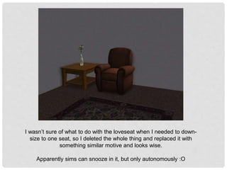 I wasn’t sure of what to do with the loveseat when I needed to down-
size to one seat, so I deleted the whole thing and replaced it with
something similar motive and looks wise.
Apparently sims can snooze in it, but only autonomously :O
 