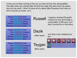 I know you’ve been aching to find out, so here are the kids’ personalities.
The alien twins are named after the first two dogs that were shot into space
(but not into orbit). I think I’ll name all my aliens after Russians from here on
out (it sounds so exotic, no?).
Russell
Dezik
Tsygan
(Alien eyes)
(Blue eyes)
Isn’t that a nice childhood so
far?
I regulary checked Russell’s
motives as he’s technically a
continuation of Minuura, but I
didn’t control him or the twins.
 