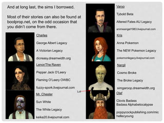 Charles
George Albert Legacy
A Victorian Legacy
dicreasy.dreamwidth.org
Lenor/The Raven
Pepper Jack O’Leery
Flaming O’Leery OWBC
fuzzy-spork.livejournal.com
Mr. Chester
Sun White
The White Legacy
keika20.livejournal.com
And at long last, the sims I borrowed.
Most of their stories can also be found at
boolprop.net, on the odd occasion that
you didn’t come from there.
Varyo
Tybold Beta
Altered Fates AU Legacy
animeangel1983.livejournal.com
Kris
Anna Pokemon
The NEW Pokemon Legacy
pokemonlegacy.livejournal.com
Nargil
Cosmo Broke
The Broke Legacy
simgaroop.dreamwidth.org
Olaf
Clovis Badass
Badass Alphabetocalypse
poppycockpublishing.com/mic
hellecyoung
Lol
 