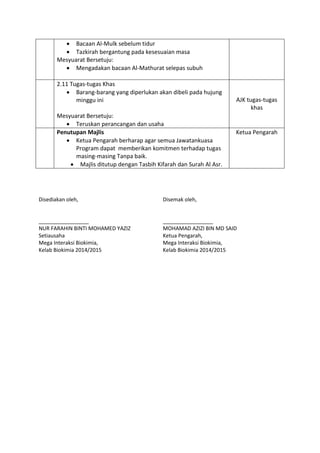  Bacaan Al-Mulk sebelum tidur
 Tazkirah bergantung pada kesesuaian masa
Mesyuarat Bersetuju:
 Mengadakan bacaan Al-Mathurat selepas subuh
2.11 Tugas-tugas Khas
 Barang-barang yang diperlukan akan dibeli pada hujung
minggu ini
Mesyuarat Bersetuju:
 Teruskan perancangan dan usaha
AJK tugas-tugas
khas
Penutupan Majlis
 Ketua Pengarah berharap agar semua Jawatankuasa
Program dapat memberikan komitmen terhadap tugas
masing-masing Tanpa baik.
 Majlis ditutup dengan Tasbih Kifarah dan Surah Al Asr.
Ketua Pengarah
Disediakan oleh,
_________________
NUR FARAHIN BINTI MOHAMED YAZIZ
Setiausaha
Mega Interaksi Biokimia,
Kelab Biokimia 2014/2015
Disemak oleh,
_________________
MOHAMAD AZIZI BIN MD SAID
Ketua Pengarah,
Mega Interaksi Biokimia,
Kelab Biokimia 2014/2015
 
