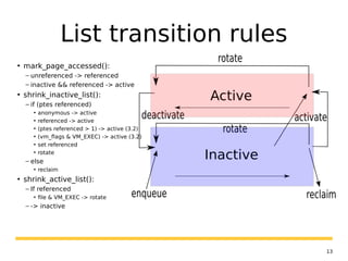 13
List transition rules
• mark_page_accessed():
– unreferenced -> referenced
– inactive && referenced -> active
• shrink_inactive_list():
– if (ptes referenced)
• anonymous -> active
• referenced -> active
• (ptes referenced > 1) -> active (3.2)
• (vm_flags & VM_EXEC) -> active (3.2)
• set referenced
• rotate
– else
• reclaim
• shrink_active_list():
– If referenced
• file & VM_EXEC -> rotate
– -> inactive
 