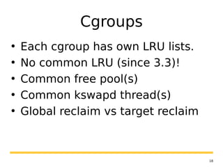 18
Cgroups
• Each cgroup has own LRU lists.
• No common LRU (since 3.3)!
• Common free pool(s)
• Common kswapd thread(s)
• Global reclaim vs target reclaim
 