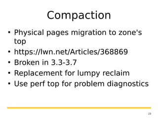 23
Compaction
• Physical pages migration to zone's
top
• https://lwn.net/Articles/368869
• Broken in 3.3-3.7
• Replacement for lumpy reclaim
• Use perf top for problem diagnostics
 