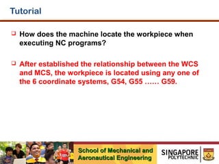 Tutorial


How does the machine locate the workpiece when
executing NC programs?



After established the relationship between the WCS
and MCS, the workpiece is located using any one of
the 6 coordinate systems, G54, G55 …… G59.

School of Mechanical and
Aeronautical Engineering

 