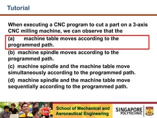 Tutorial
When executing a CNC program to cut a part on a 3-axis
CNC milling machine, we can observe that the
(a)
machine table moves according to the
programmed path.
(b) machine spindle moves according to the
programmed path.
(c) machine spindle and the machine table move
simultaneously according to the programmed path.
(d) machine spindle and the machine table move
sequentially according to the programmed path.

School of Mechanical and
Aeronautical Engineering

 