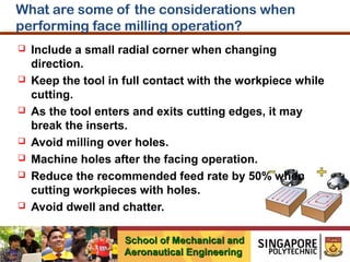What are some of the considerations when
performing face milling operation?












Include a small radial corner when changing
direction.
Keep the tool in full contact with the workpiece while
cutting.
As the tool enters and exits cutting edges, it may
break the inserts.
Avoid milling over holes.
Machine holes after the facing operation.
Reduce the recommended feed rate by 50% when
cutting workpieces with holes.
Avoid dwell and chatter.
School of Mechanical and
Aeronautical Engineering

 