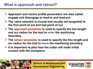 What is approach and retract?










Approach and retract profile parameters are also called
engage and disengage or lead-in and lead-out.
The value selected is crucial and usually set tangential to
the first point of cut and last point of cut.
The approach parameter is used to specify the line length
and arc radius for the tool to enter the machining
boundary.
The retract parameter is used to specify the line length and
arc radius for the tool to leave the machining boundary.
It is important to plan how the cutter will make initial
contact with the workpiece.

School of Mechanical and
Aeronautical Engineering

 