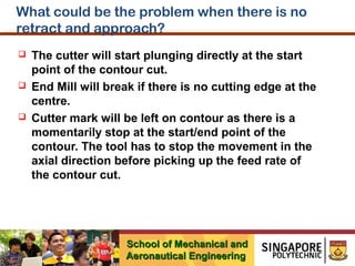 What could be the problem when there is no
retract and approach?






The cutter will start plunging directly at the start
point of the contour cut.
End Mill will break if there is no cutting edge at the
centre.
Cutter mark will be left on contour as there is a
momentarily stop at the start/end point of the
contour. The tool has to stop the movement in the
axial direction before picking up the feed rate of
the contour cut.

School of Mechanical and
Aeronautical Engineering

 