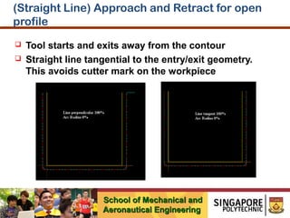 (Straight Line) Approach and Retract for open
profile



Tool starts and exits away from the contour
Straight line tangential to the entry/exit geometry.
This avoids cutter mark on the workpiece

School of Mechanical and
Aeronautical Engineering

 