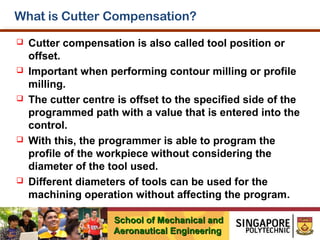What is Cutter Compensation?










Cutter compensation is also called tool position or
offset.
Important when performing contour milling or profile
milling.
The cutter centre is offset to the specified side of the
programmed path with a value that is entered into the
control.
With this, the programmer is able to program the
profile of the workpiece without considering the
diameter of the tool used.
Different diameters of tools can be used for the
machining operation without affecting the program.
School of Mechanical and
Aeronautical Engineering

 