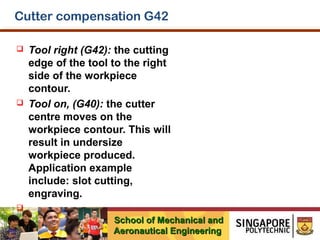 Cutter compensation G42




Tool right (G42): the cutting
edge of the tool to the right
side of the workpiece
contour.
Tool on, (G40): the cutter
centre moves on the
workpiece contour. This will
result in undersize
workpiece produced.
Application example
include: slot cutting,
engraving.



School of Mechanical and
Aeronautical Engineering

 