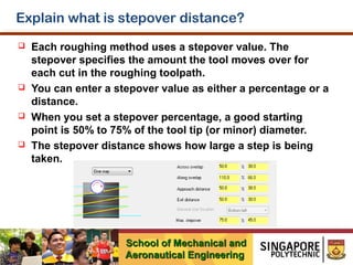 Explain what is stepover distance?








Each roughing method uses a stepover value. The
stepover specifies the amount the tool moves over for
each cut in the roughing toolpath.
You can enter a stepover value as either a percentage or a
distance.
When you set a stepover percentage, a good starting
point is 50% to 75% of the tool tip (or minor) diameter.
The stepover distance shows how large a step is being
taken.

School of Mechanical and
Aeronautical Engineering

 