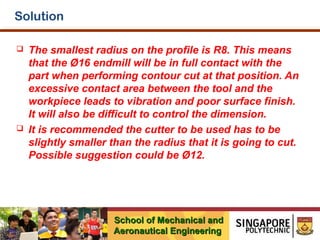 Solution




The smallest radius on the profile is R8. This means
that the Ø16 endmill will be in full contact with the
part when performing contour cut at that position. An
excessive contact area between the tool and the
workpiece leads to vibration and poor surface finish.
It will also be difficult to control the dimension.
It is recommended the cutter to be used has to be
slightly smaller than the radius that it is going to cut.
Possible suggestion could be Ø12.

School of Mechanical and
Aeronautical Engineering

 