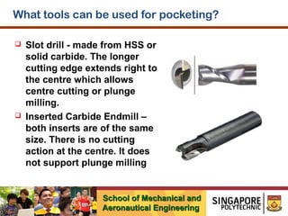 What tools can be used for pocketing?




Slot drill - made from HSS or
solid carbide. The longer
cutting edge extends right to
the centre which allows
centre cutting or plunge
milling.
Inserted Carbide Endmill –
both inserts are of the same
size. There is no cutting
action at the centre. It does
not support plunge milling

School of Mechanical and
Aeronautical Engineering

 