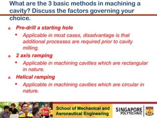 What are the 3 basic methods in machining a
cavity? Discuss the factors governing your
choice.
a.

a.

a.

Pre-drill a starting hole
 Applicable in most cases, disadvantage is that
additional processes are required prior to cavity
milling.
2 axis ramping
 Applicable in machining cavities which are rectangular
in nature.
Helical ramping
 Applicable in machining cavities which are circular in
nature.
School of Mechanical and
Aeronautical Engineering

 