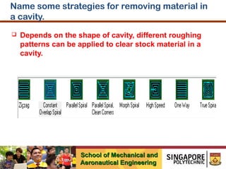 Name some strategies for removing material in
a cavity.


Depends on the shape of cavity, different roughing
patterns can be applied to clear stock material in a
cavity.

School of Mechanical and
Aeronautical Engineering

 
