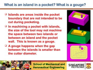 What is an island in a pocket? What is a gouge?






Islands are areas inside the pocket
boundary that are not intended to be
cut during pocketing.
In machining a pocket with islands,
the size of the tool may not machine
the space between two islands or
between an island and the pocket
wall. This is known as a gouge.
A gouge happens when the gap
between the islands is smaller than
the cutter diameter.
School of Mechanical and
Aeronautical Engineering

 