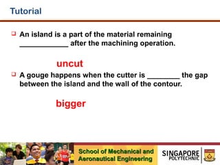 Tutorial


An island is a part of the material remaining
____________ after the machining operation.

uncut


A gouge happens when the cutter is ________ the gap
between the island and the wall of the contour.

bigger

School of Mechanical and
Aeronautical Engineering

 