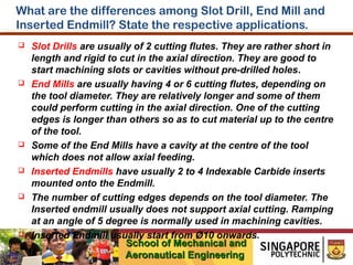 What are the differences among Slot Drill, End Mill and
Inserted Endmill? State the respective applications.












Slot Drills are usually of 2 cutting flutes. They are rather short in
length and rigid to cut in the axial direction. They are good to
start machining slots or cavities without pre-drilled holes.
End Mills are usually having 4 or 6 cutting flutes, depending on
the tool diameter. They are relatively longer and some of them
could perform cutting in the axial direction. One of the cutting
edges is longer than others so as to cut material up to the centre
of the tool.
Some of the End Mills have a cavity at the centre of the tool
which does not allow axial feeding.
Inserted Endmills have usually 2 to 4 Indexable Carbide inserts
mounted onto the Endmill.
The number of cutting edges depends on the tool diameter. The
Inserted endmill usually does not support axial cutting. Ramping
at an angle of 5 degree is normally used in machining cavities.
Inserted Endmill usually start from Ø10 onwards.
School of Mechanical and
Aeronautical Engineering

 