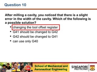 Question 10
After milling a cavity, you noticed that there is a slight
error in the width of the cavity. Which of the following is
a possible solution?
 changing the tool offset register
 G41 should be changed to G42
 G42 should be changed to G41
 can use only G40

School of Mechanical and
Aeronautical Engineering

 