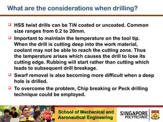 What are the considerations when drilling?








HSS twist drills can be TiN coated or uncoated. Common
size ranges from 0.2 to 20mm.
Important to maintain the temperature on the tool tip.
When the drill is cutting deep into the work material,
coolant may not be able to reach the cutting zone. Thus
the temperature arises which causes the drill to lose its
cutting edge. Rubbing will start rather than cutting which
leads to subsequent drill breakage.
Swarf removal is also becoming more difficult when a deep
hole is drilled.
To overcome the problem, Chip breaking or Peck drilling
technique could be employed.
School of Mechanical and
Aeronautical Engineering

 