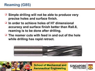 Reaming (G85)






Simple drilling will not be able to produce very
precise holes and surface finish.
In order to achieve holes of H7 dimensional
accuracy and surface finish better than Ra0.8,
reaming is to be done after drilling.
The reamer cuts with feed in and out of the hole
while drilling has rapid retract.

School of Mechanical and
Aeronautical Engineering

 
