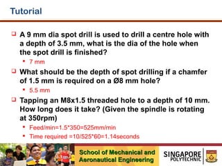 Tutorial


A 9 mm dia spot drill is used to drill a centre hole with
a depth of 3.5 mm, what is the dia of the hole when
the spot drill is finished?
 7 mm



What should be the depth of spot drilling if a chamfer
of 1.5 mm is required on a Ø8 mm hole?
 5.5 mm



Tapping an M8x1.5 threaded hole to a depth of 10 mm.
How long does it take? (Given the spindle is rotating
at 350rpm)
 Feed/min=1.5*350=525mm/min
 Time required =10/525*60=1.14seconds
School of Mechanical and
Aeronautical Engineering

 