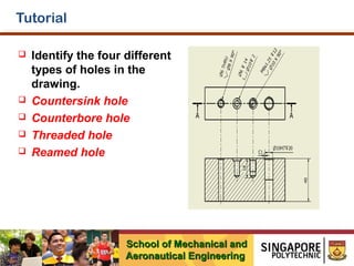 Tutorial







Identify the four different
types of holes in the
drawing.
Countersink hole
Counterbore hole
Threaded hole
Reamed hole

School of Mechanical and
Aeronautical Engineering

 