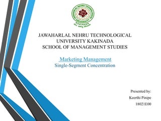 JAWAHARLAL NEHRU TECHNOLOGICAL
UNIVERSITY KAKINADA
SCHOOL OF MANAGEMENT STUDIES
Marketing Management
Single-Segment Concentration
Presented by:
Keerthi Pinipe
18021E00
 