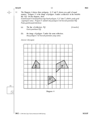 SULIT 50/2 
50/2 © 2008 Hak Cipta Panitia Matematik SMK Kabong SULIT 
12 
11 The Diagram 4 shows three polygons, S, S’ and T, drawn on a grid of equal 
squares. Polygon S’ is the image of polygon S under a reflection in the invisible 
line PQ. On the diagram, draw 
Gambarajah 4 menunjukkan tiga buah polygon, S, S’ dan T, dilukis pada grid 
segiempat sama. Poigon S’ adalah imej polygon S di bawah pantulan PQ. 
Pada gambarajah,lukiskan 
(a) The line of reflection PQ [4 marks] 
Garis pantluan PQ. 
(b) the image of polygon T under the same reflection. 
Imej poligon T di bawah pantulan yang sama. 
Answer /Jawapan 
Diagram 4 
11 
1 
4 
For 
Examiner’s 
Use 
 