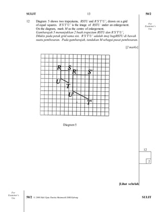 SULIT 50/2 
50/2 © 2008 Hak Cipta Panitia Matematik SMK Kabong SULIT 
13 
12 Diagram 5 shows two trapeziums, RSTU and R’S’T’U’, drawn on a grid 
of equal squares. R’S’T’U’ is the image of RSTU under an enlargement. 
On the diagram, mark M as the centre of enlargement. 
Gambarajah 5 menunjukkan 2 buah trapezium RSTU dan R’S’T’U’, 
Dilukis pada petak grid sama sisi. R’S’T’U’ adalah imej bagiRSTU di bawah 
suatu pembesaran. Pada gambarajah, tandakan M sebagai pusat pembesaran. 
[2 marks] 
Diagram 5 
[Lihat sebelah 
12 
2 
For 
Examiner’s 
Use 
For 
Examiner’s 
Use  
