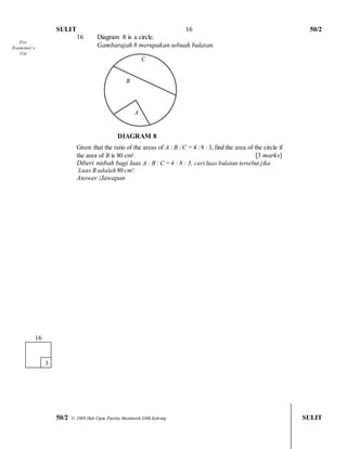 SULIT 50/2 
50/2 © 2008 Hak Cipta Panitia Matematik SMK Kabong SULIT 
16 
16 Diagram 8 is a circle. 
Gambarajah 8 merupakan sebuah bulatan. 
C 
B 
A 
DIAGRAM 8 
Given that the ratio of the areas of A : B : C = 4 : 8 : 3, find the area of the circle if 
the area of B is 80 cm². [3 marks] 
Diberi nisbah bagi luas A : B : C = 4 : 8 : 3, cari luas bulatan tersebut jika 
Luas B adalah 80 cm². 
Answer /Jawapan 
161 
3 
For 
Examiner’s 
Use  