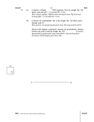 SULIT 50/2 
50/2 © 2008 Hak Cipta Panitia Matematik SMK Kabong SULIT 
18 
18 (a) Construct a triangle, PQR, beginning from the straight line PQ 
Below such that QR = 7.5 cm and PR = 6 cm. 
Bina sebuah segitiga, PQR bermula dari garis lurus PQ di bawah 
di mana QR = 7.5 cm and PR = 6 cm. 
(b) Construct the perpendicular line to the straight line PQ which passes 
through point R.. 
Bina garisan serenjang kepada garis lurus PQ yang melalui titik R. 
Based on the diagram constructed, measure the perpendicular distance 
between the point R and the straight line PQ. [5 marks] 
Berpandukan gambarajah yang telah dibina, ukur jarak garisan 
Di antara titik R dengan garis lurus PQ. 
P Q 
181 
5  