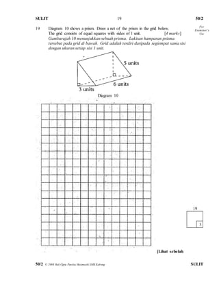 SULIT 50/2 
50/2 © 2008 Hak Cipta Panitia Matematik SMK Kabong SULIT 
19 
19 Diagram 10 shows a prism. Draw a net of the prism in the grid below. 
The grid consists of equal squares with sides of 1 unit. [4 marks] 
Gambarajah 10 menunjukkan sebuah prisma. Lukisan hamparan prisma 
tersebut pada grid di bawah. Grid adalah terdiri daripada segiempat sama sisi 
dengan ukuran setiap sisi 1 unit. 
Diagram 10 
[Lihat sebelah 
19 
3 
For 
Examiner’s 
Use  