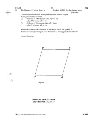 SULIT 50/2 
50/2 © 2008 Hak Cipta Panitia Matematik SMK Kabong SULIT 
20 
20 The Diagram 11 below shows a rhombus, PQRS. On the diagram draw: 
[5 marks] 
Gambarajah 11 di bawah menunjukkan sebuah rombus, PQRS. 
Pada gambarajah, lukiskan: 
(a) the locus of M to indicate that MP = 6 cm 
lokus M di mana MP=6 cm 
(b) the locus of N to portray that NR = 6 cm 
lokus N di mana NR=6 cm 
Marks all the intersection of locus M and locus N with the symbol  . 
Tandakan semua persilangan lokus M dan lokus N menggunakan symbol  . 
Answer/Jawapan 
Diagram 11 
END OF QUESTION PAPER 
KERTAS SOALAN TAMAT 
20 
5 
For 
Exam iner’s 
Use 
