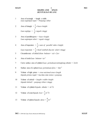 SULIT 50/2 
50/2 © 2008 Hak Cipta Panitia Matematik SMK Kabong SULIT 
4 
SHAPES AND SPACE 
BENTUK DAN RUANG 
1 Area of rectangle = length x width 
Luas segiempat tepat = Panjang x lebar 
2 Area of triangle = heig ht base  
2 
1 
Luas segitiga =  tapak tinggi 
2 
1 
3 Area of parallelogram = base height 
Luas segiempat selari = tapak  tinggi 
4 Area of trapezium =  sum of parallel sides  height 
2 
1 
Luas trapezium =  hasil tambah dua sisi selari  tinggi 
2 
1 
5 Circumference of circle/Lilitan bulatan =  d  2 r 
6 Area of circle/Luas bulatan = 2 r  
7 Curve surface area of cylinder/Luas permukaan melengkung silinder = rh2 
8 Surface area of a sphere/Luas permukaan sfera = 2 4 r  
9 Volume of right prism = cross sectional area  length 
Isipadu prisma tegak = luas ker a tan rentas panjang 
10 Volume of cuboid = length width height 
Isipadu kuboid = panjang lebar  tinggi 
11 Volume of cylinder/Isipadu silinder = r h 2  
12 Volume of cone/Isipadu kon = r h 2 
3 
1 
 
13 Volume of sphere/Isipadu sfera = 3 
3 
4 
 r 
 