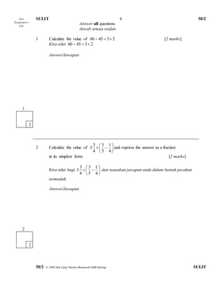 SULIT 50/2 
50/2 © 2008 Hak Cipta Panitia Matematik SMK Kabong SULIT 
6 
Answer all questions. 
Jawab semua soalan 
1 Calculate the value of 60  45  3 2 [2 marks] 
Kira nilai 60  45  3 2 
Answer/Jawapan 
2 Calculate the value of  
 
 
 
 
 
  
4 
1 
5 
3 
4 
3 
3 and express the answer as a fraction 
in its simplest form. [2 marks] 
Kira nilai bagi  
 
 
 
 
 
  
4 
1 
5 
3 
4 
3 
3 dan nyatakan jawapan anda dalam bentuk pecahan 
termudah. 
Answer/Jawapan 
For 
Exam iner’s 
Use 
1 
2 
2 
2 
 