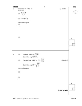 SULIT 50/2 
50/2 © 2008 Hak Cipta Panitia Matematik SMK Kabong SULIT 
7 
3 Calculate the value of [3 marks] 
Cari nilai 
(a) 
0.4 
5.2 18 
(b) ) 21 ( 7    
AnswerJawapan 
(a) 
(b) 
4 (a) Find the value of 3 64. 0 . 
Cari nilai bagi 3 64. 0 . 
(b) Calculate the value of 
27 
125 
32  . [3 marks] 
Cari nilai bagi 
27 
125 
32  
Answer/Jawapan 
(a) 
(b) 
[Lihat sebelah 
3 
3 
4 
3 
For 
Exam iner’s 
Use 
 