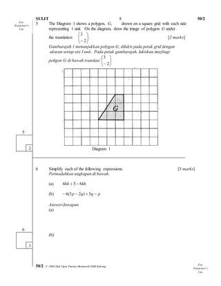 SULIT 50/2 
50/2 © 2008 Hak Cipta Panitia Matematik SMK Kabong SULIT 
8 
5 The Diagram 1 shows a polygon, G, drawn on a square grid with each side 
representing 1 unit. On the diagram, draw the image of polygon G under 
the translation   
 
 
  
 
 
 2 
3 
. [2 marks] 
Gambarajah 1 menunjukkan polygon G, dilukis pada petak grid dengan 
ukuran setiap sisi I unit. Pada petak gambarajah, lukiskan imejbagi 
poligon G di bawah translasi   
 
 
  
 
 
 2 
3 
Diagram 1 
6 Simplify each of the following expressions. [3 marks] 
Permudahkan ungkapan di bawah. 
(a) 4hk  5  6kh 
(b)  6(3p  2q)  5q  p 
Answer/Jawapan 
(a) 
(b) 
5 
2 
6 
3 
For 
Exam iner’s 
Use 
For 
Exam iner’s 
Use 
 
