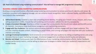 Copyright © Jayanti Rajdevendra Pande (ProNotesJRP), 2024 and beyond. All rights reserved
Q8. How to build brand using marketing communication? Also tell how to manage IMC programme in branding.
BUILDING A BRAND USING MARKETING COMMUNICATION
Building a strong brand involves effectively using marketing communication to convey your brand's identity and values. By
creating a consistent and engaging message, you can enhance brand recognition, foster customer loyalty, and differentiate
your brand in the marketplace.
1. Define Brand Identity: Establish a clear and compelling brand identity, including your brand’s values, mission, and unique
selling propositions (USPs). Ensure that all marketing communication reflects this identity consistently.
2. Create a Consistent Message: Develop a unified message that communicates the brand’s core values and benefits across
all channels. Consistency helps build brand recognition and trust among consumers.
3. Engage with Your Audience: Use various communication channels to actively engage with your target audience. This
includes creating valuable content, interacting on social media, and running campaigns that resonate with your audience’s
interests and needs.
4. Leverage Emotional Connections: Build emotional connections with your audience by telling compelling stories and using
relatable themes in your marketing messages. Emotional engagement can enhance brand loyalty and advocacy.
5. Monitor and Adapt: Continuously track the effectiveness of your marketing communication efforts. Gather feedback,
analyze performance metrics, and be willing to adapt your strategies to better meet your audience’s expectations and
market trends.
 