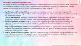 Copyright © Jayanti Rajdevendra Pande (ProNotesJRP), 2024 and beyond. All rights reserved
MANAGING IMC PROGRAMS FOR BRANDING
Managing an Integrated Marketing Communication (IMC) program effectively ensures that all branding efforts are cohesive
and aligned with the overall brand strategy. This involves coordinating various communication elements and adapting
strategies to different markets and channels to maintain a unified brand presence.
1. Align Marketing and Promotional Efforts: Ensure that your marketing programs are seamlessly integrated with
promotional activities. This alignment helps reinforce the brand message and maximizes the impact of both marketing
and promotional strategies.
2. Unify Visual Presentation: Maintain a consistent visual identity across all marketing and promotional materials. This
includes using the same logo, color schemes, fonts, and design elements to create a cohesive brand image.
3. Coordinate Media and Campaigns: Integrate various media channels and campaigns to provide a unified brand
experience. This coordination ensures that messages are consistent and complementary, enhancing overall
effectiveness.
4. Adapt Strategies for Different Markets: Tailor brand strategies and promotional approaches to suit different market
segments. Consider regional preferences, cultural differences, and local trends to ensure that branding efforts are
relevant and impactful in each market.
5. Integrate Trade and Consumer Channels: Develop an integrated marketing communication program that addresses both
trade and consumer channels. This approach ensures that branding efforts are consistent and effective across all
touchpoints, from retail environments to direct consumer interactions.
 