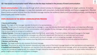 Copyright © Jayanti Rajdevendra Pande (ProNotesJRP), 2024 and beyond. All rights reserved
Q9. How brand communication work? What are the the steps involved in the process of brand communication.
Brand communication is the process through which a brand conveys its messages and values to its target audience. It involves
crafting and delivering messages in a way that resonates with consumers, builds brand identity, and fosters engagement. Effective
brand communication ensures that the intended message reaches the audience clearly and is perceived positively, contributing to
brand loyalty and market success.
STEPS INVOLVED IN THE BRAND COMMUNICATION PROCESS
1 Source and Encoding:
Source: The origin of the message, typically the brand or its representatives.
Encoding: The process of creating and organizing the message in a way that conveys the brand’s identity, values, and objectives effectively.
2 Brand Message:The core content of the communication, which includes the key messages, values, and unique selling propositions (USPs)
that the brand wants to convey to its audience.
3 Media Channels: Choosing the appropriate media channels (e.g., social media, TV, print) to deliver the brand message to the target
audience. This involves ensuring that the campaigns are effectively aligned with the channels to maximize reach and impact.
4 Noise:External factors that can distort or interfere with the brand message, such as competing messages, distractions, or
misunderstandings. Managing noise involves ensuring clarity and consistency in communication to minimize potential disruptions.
5 Receiver and Decoding:
Receiver: The target audience who receives the brand message.
Decoding: The process by which the receiver interprets and makes sense of the brand message based on their perceptions and experiences.
6 Feedback and Interactivity: The responses and reactions from the audience regarding the brand message, which can be positive, negative, or
neutral are considered.Engaging with the audience through interactive elements, such as surveys, comments, or social media interactions, to
gather insights and improve communication strategies.
 