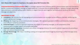 Copyright © Jayanti Rajdevendra Pande (ProNotesJRP), 2024 and beyond. All rights reserved
Q10. What is IMC? Explain its importance. Also explain about IMC Promotion Mix.
Integrated Marketing Communication (IMC) is a strategic approach that combines various communication tools and channels to
deliver a unified and consistent message to target audiences. It ensures that all marketing efforts—whether through advertising,
sales promotions, personal selling, public relations, or digital channels work together harmoniously to reinforce the brand's
message and objectives.
IMPORTANCE OF IMC
1. Consistency: IMC ensures that all messaging and communications are consistent across different channels, reinforcing the
brand's identity and message.
2. Efficiency: By integrating various communication strategies, IMC reduces duplication of efforts and resources, leading to
more efficient marketing operations.
3. Enhanced Impact: A cohesive approach maximizes the impact of marketing messages, as all components of the
communication strategy support and amplify each other.
4. Improved Customer Experience: Consistent and unified messaging enhances the overall customer experience by providing a
clear and coherent brand message.
5. Stronger Brand Image: IMC helps in building a strong and recognizable brand image by presenting a unified message across
all touchpoints.
 
