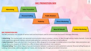 Copyright © Jayanti Rajdevendra Pande (ProNotesJRP), 2024 and beyond. All rights reserved
Advertising Sales Promotion
Personal Selling
Publicity
Online Marketing
Word Of Mouth
Direct Marketing
Public Relation
IMC PROMOTION MIX
IMC PROMOTION MIX
The IMC promotion mix consists of various tools and techniques used to communicate the brand's message effectively.
1 Advertising: This involves paid, non-personal communication about a product, service, or idea through various media channels. It aims to
create awareness, generate interest, and persuade potential customers by reaching a broad audience.
2 Sales Promotion: These are short-term incentives or offers designed to encourage immediate action or purchase. Sales promotions can
include discounts, coupons, or limited-time offers to boost sales and attract new customers.
3 Personal Selling: This is direct, face-to-face communication between a salesperson and a potential customer. Personal selling focuses on
building relationships, addressing customer needs, and closing sales through personalized interaction.
 