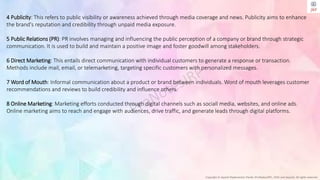 Copyright © Jayanti Rajdevendra Pande (ProNotesJRP), 2024 and beyond. All rights reserved
4 Publicity: This refers to public visibility or awareness achieved through media coverage and news. Publicity aims to enhance
the brand's reputation and credibility through unpaid media exposure.
5 Public Relations (PR): PR involves managing and influencing the public perception of a company or brand through strategic
communication. It is used to build and maintain a positive image and foster goodwill among stakeholders.
6 Direct Marketing: This entails direct communication with individual customers to generate a response or transaction.
Methods include mail, email, or telemarketing, targeting specific customers with personalized messages.
7 Word of Mouth: Informal communication about a product or brand between individuals. Word of mouth leverages customer
recommendations and reviews to build credibility and influence others.
8 Online Marketing: Marketing efforts conducted through digital channels such as sociall media, websites, and online ads.
Online marketing aims to reach and engage with audiences, drive traffic, and generate leads through digital platforms.
 